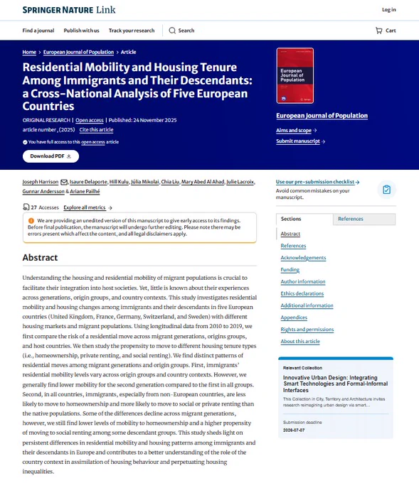 Image shows front cover of European Journal of Population article: "Residential Mobility and Housing Tenure Among Immigrants and Their Descendants: a Cross-National Analysis of Five European Countries" Open access, Published: 24 November 2025
Authors: Joseph Harrison, Isaure Delaporte, Hill Kulu, Júlia Mikolai, Chia Liu, Mary Abed Al Ahad, Julie Lacroix, Gunnar Andersson & Ariane Pailhé. Abstract: Understanding the housing and residential mobility of migrant populations is crucial to facilitate their integration into host societies. Yet, little is known about their experiences across generations, origin groups, and country contexts. This study investigates residential mobility and housing changes among immigrants and their descendants in five European countries (United Kingdom, France, Germany, Switzerland, and Sweden) with different housing markets and migrant populations. Using longitudinal data from 2010 to 2019, we first compare the risk of a residential move across migrant...
