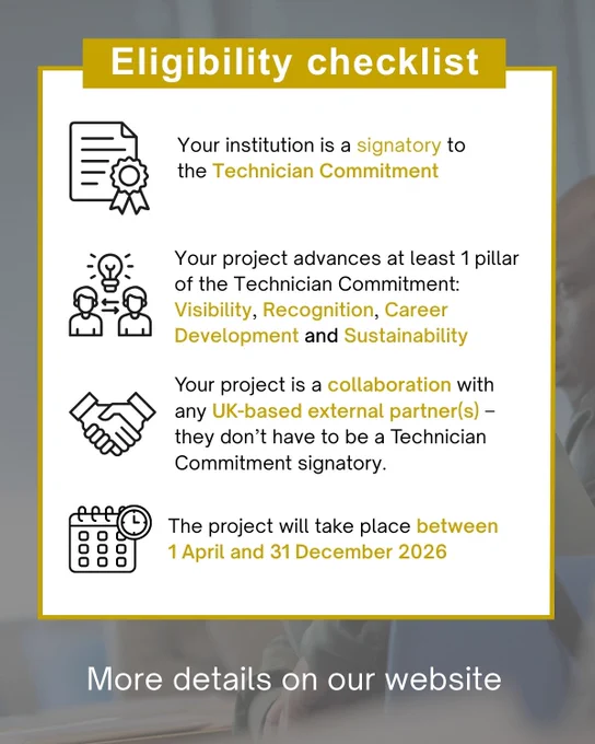 Your project is a collaboration with any UK-based external partner(s) – they don’t have to be a Technician Commitment signatory.
The project will take place between 1 April and 31 December 2026
Your institution is a signatory to the Technician Commitment
Your project advances at least 1 pillar of the Technician Commitment: Visibility, Recognition, Career Development and Sustainability
Eligibility checklist
More details on our website