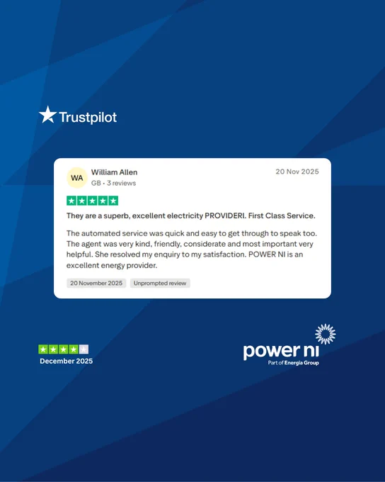 Trustpilot review

William Allen
20th Nov 2025

They are a superb, excellent electricity PROVIDERl. First Class Service.
The automated service was quick and easy to get through to speak too. The agent was very kind, friendly, considerate and most important very helpful. She resolved my enquiry to my satisfaction. POWER NI is an excellent energy provider.
