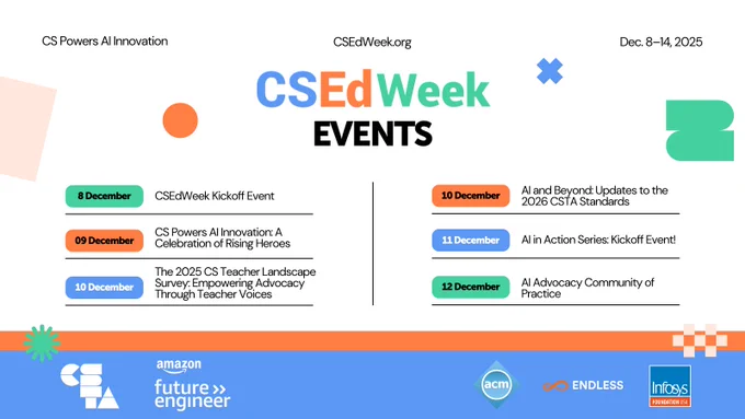 Dec. 9 – CS Powers AI Innovation: A Celebration of Rising Heroes.
Dec. 10 – The 2025 CS Teacher Landscape Survey: Empowering Advocacy Through Teacher Voices.
Dec. 10 – AI and Beyond: Updates to the 2026 CSTA Standards.
Dec. 11 – AI in Action Series: Kickoff Event! 
Dec. 12 – AI Advocacy Community of Practice.