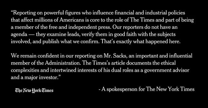 “Reporting on powerful figures who influence financial and industrial policies that affect millions of Americans is core to the role of The Times and part of being a member of the free and independent press. Our reporters do not have an agenda — they examine leads, verify them in good faith with the subjects involved, and publish what we confirm. That’s exactly what happened here.

We remain confident in our reporting on Mr. Sacks, an important and influential member of the Administration. The Times’s article documents the ethical complexities and intertwined interests of his dual roles as a government advisor and a major investor.”

- A spokesperson for The New York Times
