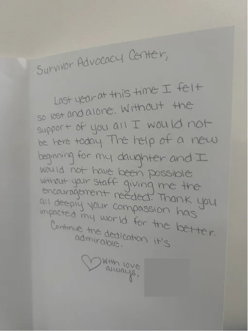 [Image 1 Description: Handwritten card interior that reads, "Survivor Advocacy Center, Last year at this time I felt so lost and alone. Without the support of you all I would not be here today. The help of a new beginning for my daughter and I would not have been possible without your staff giving me the encouragement needed. Thank you all deeply your compassion has impacted my world for the better. Continue the dedication it's admirable. (Heart drawing) With love, always [names redacted] End image description.]

