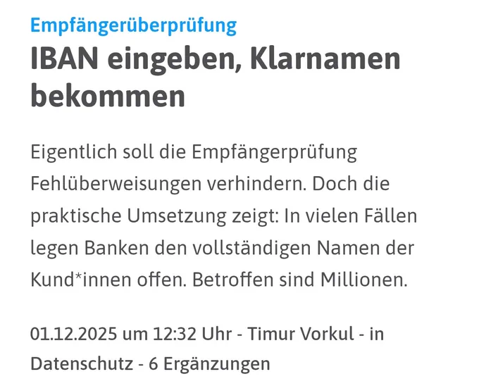 Empfängerüberprüfung: 
IBAN eingeben, Klarnamen bekommen
Eigentlich soll die Empfängerprüfung Fehlüberweisungen verhindern. Doch die praktische Umsetzung zeigt: In vielen Fällen legen Banken den vollständigen Namen der Kundinnen offen. Betroffen sind Millionen.

01.12.2025 um 12:32 Uhr