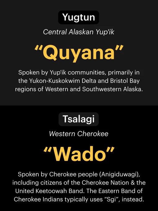 Top section: Yugtun (Central Alaskan Yup'ik). "Quyana". Spoken by Yup'ik communities, primarily in the Yukon-Kuskokwim Delta and Bristol Bay regions of Western and Southwestern Alaska. Bottom section: Tsalagi (Western Cherokee). "Wado". Spoken by Cherokee people (Anigiduwagi), including citizens of the Cherokee Nation & the United Keetoowah Band. The Eastern Band of Cherokee Indians typically uses “Sgi”, instead.