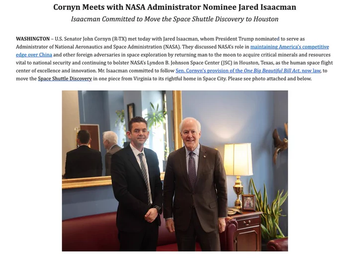 Cornyn Meets with NASA Administrator Nominee Jared Isaacman

Isaacman Committed to Move the Space Shuttle Discovery to Houston

 

WASHINGTON – U.S. Senator John Cornyn (R-TX) met today with Jared Isaacman, whom President Trump nominated to serve as Administrator of National Aeronautics and Space Administration (NASA). They discussed NASA’s role in maintaining America’s competitive edge over China and other foreign adversaries in space exploration by returning man to the moon to acquire critical minerals and resources vital to national security and continuing to bolster NASA’s Lyndon B. Johnson Space Center (JSC) in Houston, Texas, as the human space flight center of excellence and innovation. Mr. Isaacman committed to follow Sen. Cornyn’s provision of the One Big Beautiful Bill Act, now law, to move the Space Shuttle Discovery in one piece from Virginia to its rightful home in Space City. Please see photo attached and below.