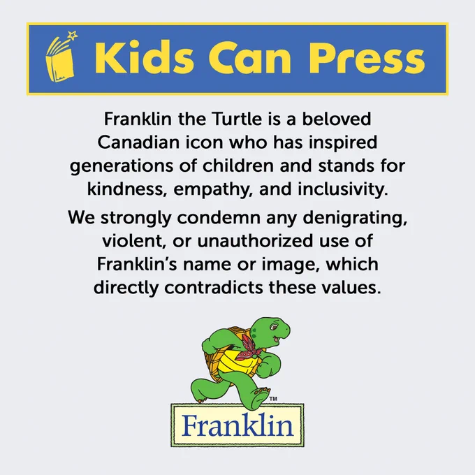 Statement from Kids Can Press including logo of the company, logo of the Franklin brand and image of the character, with copy that reads "Franklin the Turtle is a beloved Canadian icon who has inspired generations of children and stands for kindness, empathy, and inclusivity. We strongly condemn any denigrating, violent, or unauthorized use of Franklin’s name or image, which directly contradicts these values."