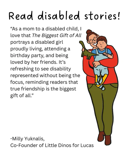 Illustrated image of Milly holding up her son, Lucas, holding a dinosaur, on left side. Text above reads: "Read disabled stories!" Left side text reads: "As a mom to a disabled child, I love that The Biggest Gift of All portrays a disabled girl proudly living, attending a birthday party, and being loved by her friends. It's refreshing to see disability represented without being the focus, reminding readers that true friendship is the biggest gift of all " Bottom text reads: "Milly Yuknalis, Co-Founder of Little Dinos for Lucas."