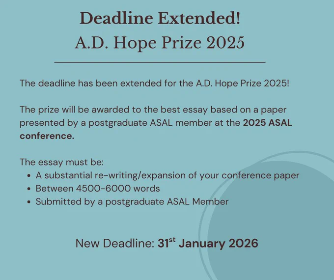 The image is a teal blue with black text. The headline says: Deadline Extended! A.D. Hope Prize 2025. 
The body of text on the image says: The deadline as been extended for the A.D. Hope Prize 2025! The prize will be awarded o the best essay based on a paper presented by a postgraduate ASAL member at the 2025 ASAL conference. The essay must be: A substantial re-writing / expansion of your conference paper; Between 4500-6000 words; submitted by a postgraduate ASAL member. New Deadline 31st January 2026
