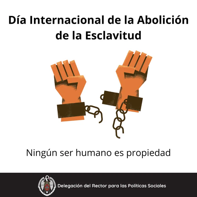 Fondo blanco y letras negras. Dia internacional de la Abolición de la Esclavitud. Aparece la imagen de unas manos rompiendo unas cadenas. Abajo del dibujo dice "ningún ser humano es propiedad". Abajo del todo, una franja negra con el logo de la Universidad Complutense y al lado de este, dice: Delegación del Rector para las Políticas Sociales.