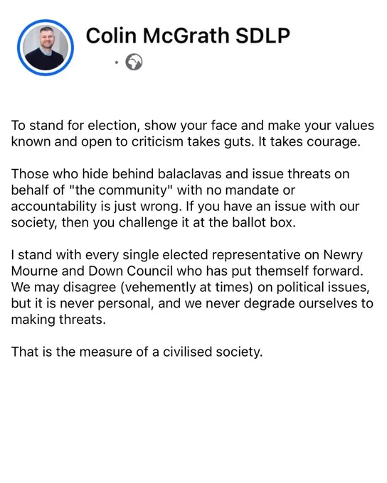 Facebook post from Colin McGrath MLA: To stand for election, show your face and make your values known and open to criticism takes guts. It takes courage. 

Those who hide behind balaclavas and issue threats on behalf of "the community" with no mandate or accountability is just wrong. If you have an issue with our society, then you challenge it at the ballot box.

I stand with every single elected representative on Newry Mourne and Down Council who has put themself forward. We may disagree (vehemently at times) on political issues, but it is never personal, and we never degrade ourselves to making threats.

That is the measure of a civilised society.