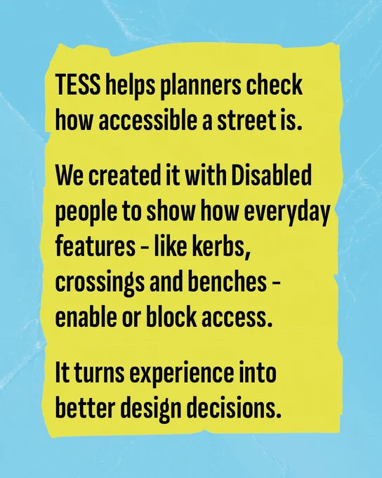 Blue textured background with yellow rectangle and black text reading: TESS helps planners check how accessible a street is. We created it with Disabled people to show how everyday features - like kerbs, crossing and benches - enable or block access. It turns experience into better design decisions.