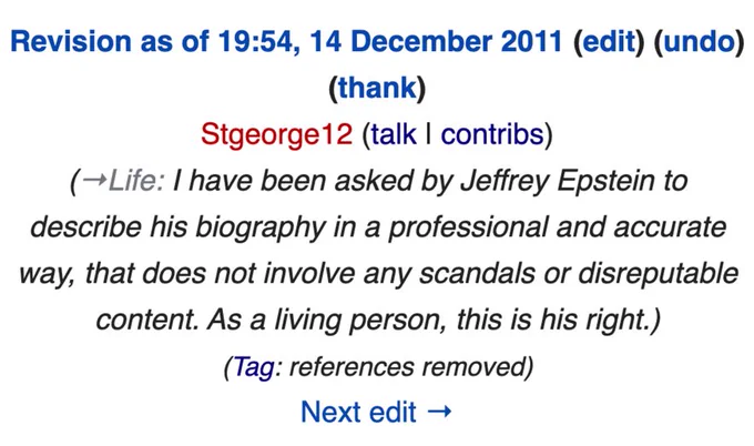 "Revision as of 19:54, 14 December 2011 view source
Stgeorge12 (talk | contribs)
→Life: I have been asked by Jeffrey Epstein to describe his biography in a professional and accurate way, that does not involve any scandals or disreputable content. As a living person, this is his right.
Tag: references removed"
(screenshot of https://en.wikipedia.org/w/index.php?title=Jeffrey_Epstein&diff=prev&oldid=465874272  , by Stgeorge12, CC BY-SA 4.0)