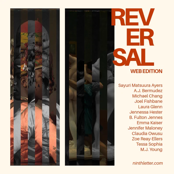 Reversal Web Edition. Featuring: Sayuri Matsuura Ayers, A.J. Bermudez, Michael Chang, Joel Fishbane, Laura Glenn, Jennessa Hester, B. Fulton Jennes, Emma Kaiser, Jennifer Maloney, Claudia Owusu, Zoe Reay-Ellers, Tessa Sophia, 
M.J. Young. ninthletter.com