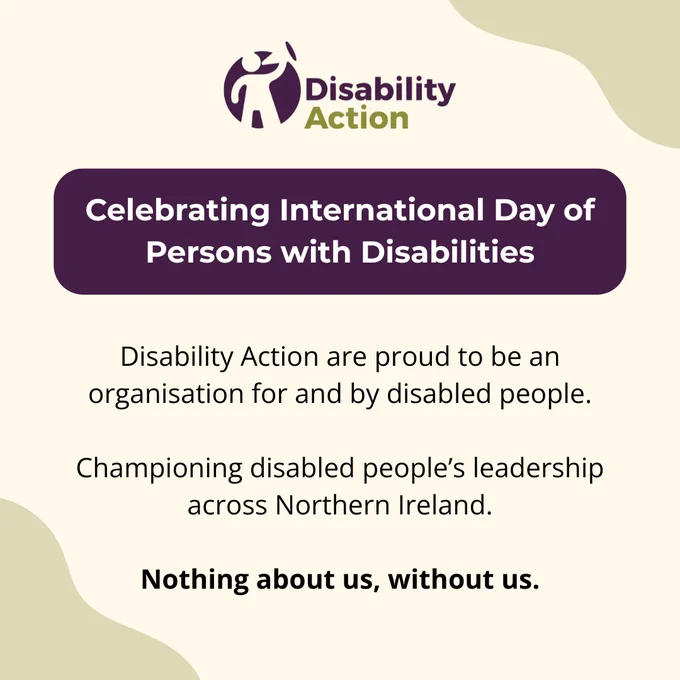 A beige graphic with soft abstract shapes in light green at the top-right and bottom-left. The Disability Action logo appears at the top in purple and green. Below it, a rounded purple banner with white text reads: “Celebrating International Day of Persons with Disabilities.” Further down, black text says: “Disability Action are proud to be an organisation for and by disabled people. Championing disabled people’s leadership across Northern Ireland.” At the bottom, the bold text reads: “Nothing about us, without us.