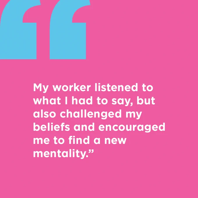 "My worker listened to what I had to say, but also challenged my beliefs and encouraged me to find a new mentality." quote in white text on a pink background with a blue quotation mark in the top left corner