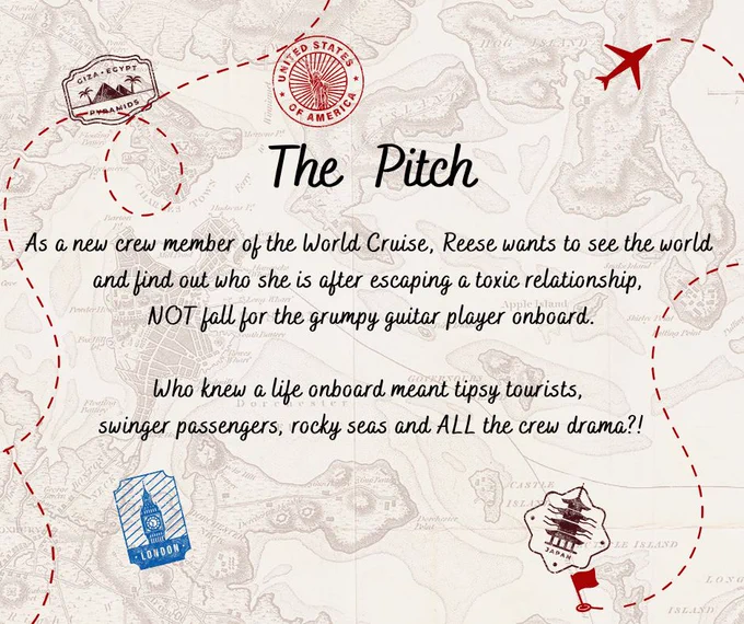 Map background featuring they following text:
The Pitch
As a new crew member of the World Cruise, Reese wants to see the world 
and find out who she is after escaping a toxic relationship, 
NOT fall for the grumpy guitar player onboard.
Who knew a life onboard meant tipsy tourists, 
swinger passengers, rocky seas and ALL the crew drama?!

