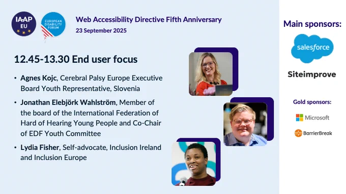 IAAP EU logo and European Disabilty Forum logo
Web Accessibility Directive 5th Anniversary
23 September 2025 

End user focus
Agnes Kojc, Celebral Palsy Europe Executive Board Youth Representative, Slovenia
Jonathan Elebjörk Wahlström, Member of the board of the International Federation of Hard of Hearing Young People and Co-Chair of EDF Young Committee
Lydia Fisher, Self-advocate, Inclusion Ireland and Inclusion Europe

Main sponsors:
Salesforce
Siteimprove
Microsoft
BarrierBreak

