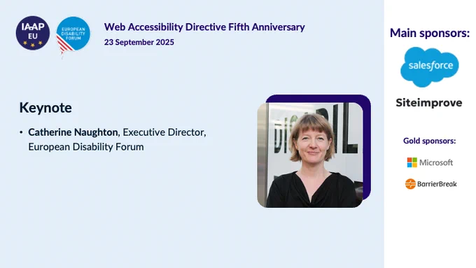 IAAP EU logo and European Disabilty Forum logo
Web Accessibility Directive 5th Anniversary
23 September 2025 

Keynote
Catherine Naugthon, Executive Director,
European Disability Forum

Main sponsors:
Salesforce
Siteimprove
Microsoft
BarrierBreak