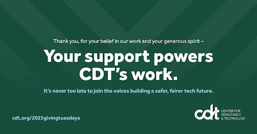 Green graphic for CDT’s GivingTuesday campaign. “Thank you, for your belief in our work and your generous spirit – your support powers CDT’s work. It’s never too late to join the voices building a safer, fairer tech future. Donate on our website at cdt.org.”