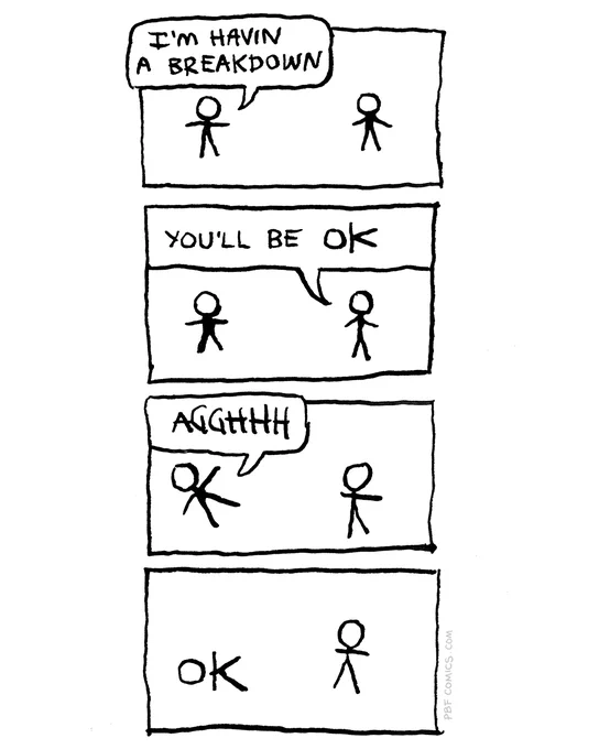 "I'm havin a breakdown," says one crudely-drawn stick figure to another. "You'll be OK," says the second. The first stick figure exclaims, "AGGHHH", and collapses. His head and outstretched arms and legs spell out the letters O-K.	