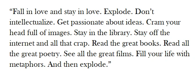 “Fall in love and stay in love. Explode. Don’t intellectualize. Get passionate about ideas. Cram your head full of images. Stay in the library. Stay off the internet and all that crap. Read all the great books. Read all the great poetry. See all the great films. Fill your life with metaphors. And then explode.” 