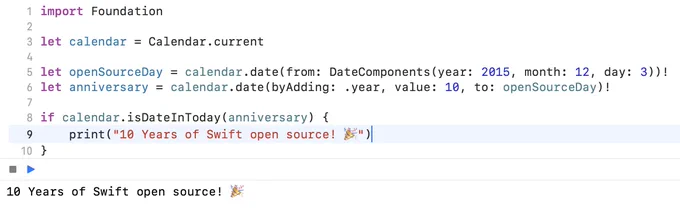 import Foundation

let calendar = Calendar.current

let openSourceDay = calendar.date(from: DateComponents(year: 2015, month: 12, day: 3))!
let anniversary = calendar.date(byAdding: .year, value: 10, to: openSourceDay)!

if calendar.isDateInToday(anniversary) {
    print("10 Years of Swift open source! 🎉")
}