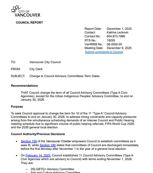 Vancouver logo atop a staff report dated Dec 1, 2025.
Reads in part:
Recommendations
THAT Council change the term of all Council Advisory Committees (Type A Civic Agencies), except for the Urban Indigenous Peoples’ Advisory Committee, to end on January 30, 2026.
Purpose
To seek Council approval to change the term for 10 of the 11 “Type A” Council Advisory Committees to end on January 30, 2026, to address timing constraints and capacity pressures arising from the simultaneous scheduling demands of an intense Council and Public Hearing meeting schedule due to significant volume of public hearing referrals, FIFA World Cup 2026, and the 2026 general local election. 