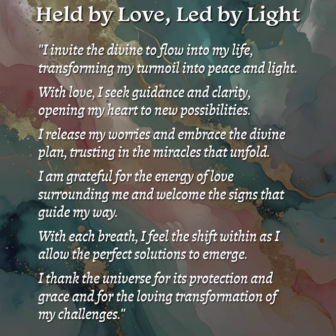 Held by Love, Led by Light

"I invite the divine to flow into my life, transforming my turmoil into peace and light. With love, I seek guidance and clarity, opening my heart to new possibilities. I release my worries and embrace the divine plan, trusting in the miracles that unfold. I am grateful for the energy of love surrounding me and welcome the signs that guide my way. With each breath, I feel the shift within as I allow the perfect solutions to emerge. I thank the universe for its protection and grace and for the loving transformation of my challenges."