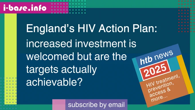 Colourful i-Base graphic. The main text reads: England’s HIV Action Plan. Increased investment is welcomed but are the targets actually achievable? At the top is i-Base’s website address: I hyphen base dot info. At the bottom it says, subscribe by email. A smaller, tilted square graphic on the right, reads: HTB news. 2025. HIV treatment, prevention, access, and more. The colours used in the image are two shades of dark azure, bright yellow-green, turquoise, dark magenta, purple, pastel pink, blue-grey, light turquoise, orange, blue, teal, mustard, red, and white.