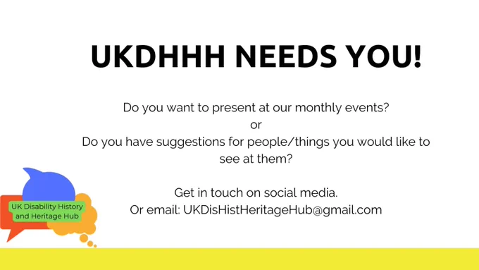 Black text on a white background, reading:

UKDHHH NEEDS YOU!
Do you want to present at our monthly events? or
Do you have suggestions for people/things you would like to see at them?
Get in touch on social media.
Or email: UKDisHistHeritageHub@gmail.com

The UK Disability History and Heritage Hub logo is in the bottom left. This is made up of a red rectangular speech bubble, a blue speech bubble and an orange thought bubble, with our name in black letters on a green background in the centre of the three.