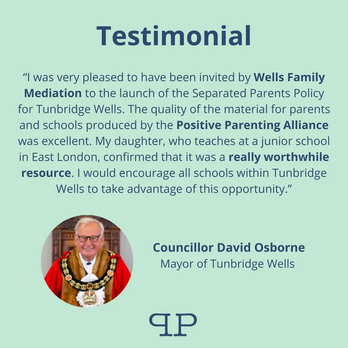 Green graphic with small headshot of man in mayoral robes and chain.

Text reads: testimonial
I was very pleased to have been invited by Wells Family Mediation to the launch of the Separated Parents Policy for Tunbridge Wells. The quality of the material for parents and schools produced by the Positive Parenting Alliance was excellent. My daughter, who teaches at a junior school in East London, confirmed that it was a really worthwhile resource. I would encourage all schools within Tunbridge Wells to take advantage of this opportunity.”
Councillor David Osborne
Mayor of Tunbridge Wells 