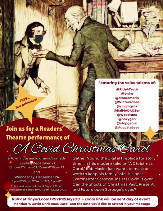 FREE...
But priceless!
Featuring the voice talents of:
@Ride4Truth
@bnjm
@dmoramarin
@WinterPollan @singingsox
@KaiMADAOZen
@Woseisme
@noxygen @stopgen.ai
@AugustaLees

Join us for a Readers' Theatre performance of
A Covid Christmas Carol
a 70-minute audio drama/comedy
Gather round the digital fireplace for story time! In this modern take on 'A Christmas Carol, Bob Maskit just wants to mask at and work to keep his family safe. His boss, Eversneezer Scrooge, insists Covid is over. Can the ghosts of Christmas Past, Present, and Future open Scrooge's eyes?

Sunday, December 21 12 noon ET/11 am CT/10 am MT/9 am PT

Wednesday, December 24 6 pm ET/5 pm CT/4 pm MT/3 pm PT 

This event is part of the 12 Days of Covid Consciousmas series: tinyurl.com/12DaysOfCC

RSVP at tinyurl.com/RSVP12DaysCC 

Zoom link will be sent day of event Mention 'A Covid Christmas Carol' and the date you'd like to attend in your message