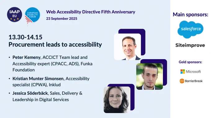 IAAP EU logo and European Disabilty Forum logo
Web Accessibility Directive 5th Anniversary
23 September 2025 

Procurement leads to accessibility
Peter Kemeny, ACCICT Team lead and Accessibility expert (CPACC, ADS), Funka Foundation
Kristian Munter Simonsen, Accessibility specialist (CPWA), Inklud
Jessica Söderbäck, Sales, Delivery & Leadership in Digital Services

Main sponsors:
Salesforce
Siteimprove
Microsoft
BarrierBreak