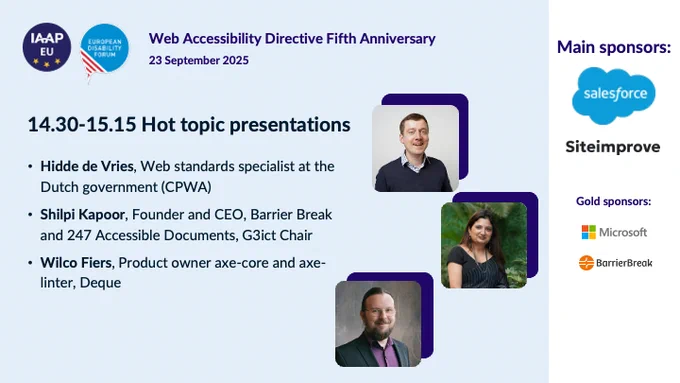 IAAP EU logo and European Disabilty Forum logo
Web Accessibility Directive 5th Anniversary
23 September 2025 

Hot topic presentations

Hidde de Vries, Web standards specialist at the Dutch government (CPWA)
Shilpi Kapoor, Founder and CEO, Barrier Break and 247 Accessible Documents, G3ict Chair
Wilco Fries, Product owner axe-core and axe-linter, Degue

Main sponsors:
Salesforce
Siteimprove
Microsoft
BarrierBreak