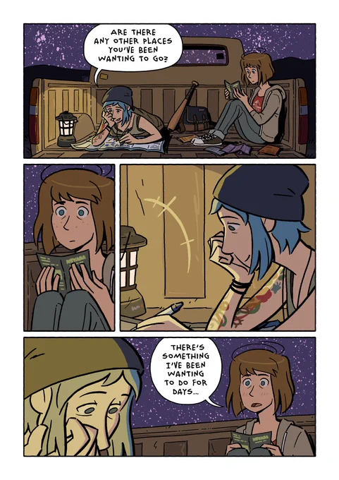 Page 30.

In the back of the truck, Chloe is laying on top of a sleeping bag, working on the map. Max is sitting next to her, looking through brochures.

Chloe: Are there any other places you’ve been wanting to go?

Max looks at Chloe.

Max: There’s something I’ve been wanting to do for days…