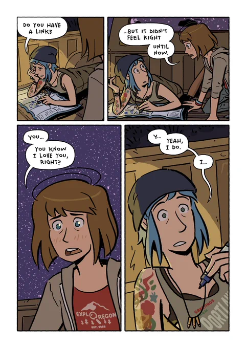 Page 31.

Chloe: Do you have a link?

As Max comes closer, Chloe looks up at her and realizes they aren’t talking about the same thing anymore.

Max: …but it didn’t feel right- until now.

Max takes a moment to build up courage for her next words.

Max: You… you know I love you, right?

Beat.

Chloe: Y… yeah, I do. I…