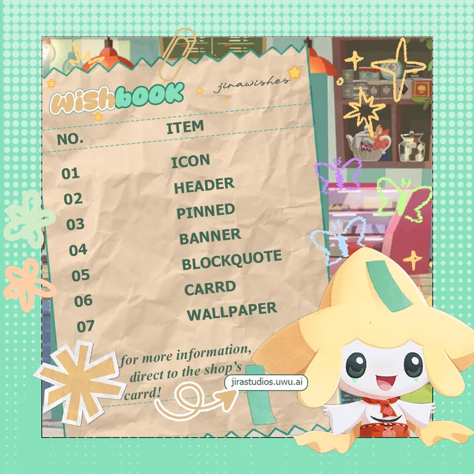 WISHBOOK⠀⠀⠀⠀⠀jirawishes

NO.⠀⠀⠀⠀⠀⠀⠀ITEM
01⠀⠀⠀⠀⠀⠀⠀⠀ICON
02⠀⠀⠀⠀⠀⠀⠀⠀HEADER
03⠀⠀⠀⠀⠀⠀⠀⠀PINNED
04⠀⠀⠀⠀⠀⠀⠀⠀BANNER
05⠀⠀⠀⠀⠀⠀⠀⠀BLOCKQUOTE
06⠀⠀⠀⠀⠀⠀⠀⠀CARRD
07⠀⠀⠀⠀⠀⠀⠀⠀WALLPAPER

for more information, direct to the shop's carrd! → jirastudios.uwu.ai