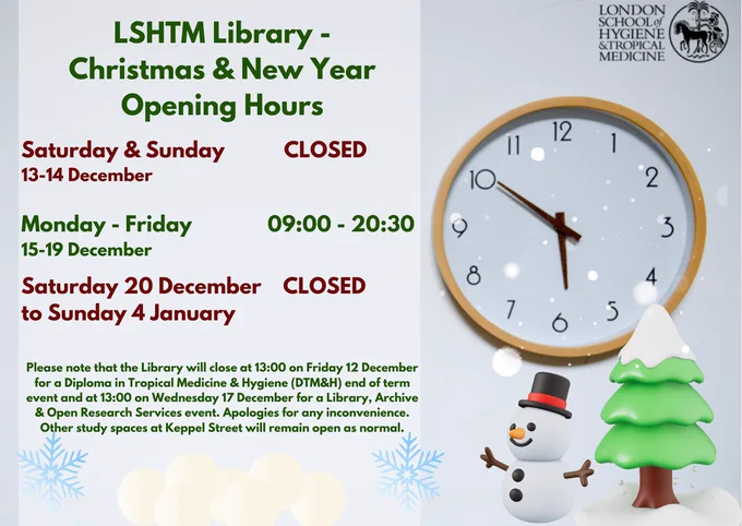 Digital poster stating "LSHTM Library - Christmas & New Year Opening Hours: Saturday & Sunday  CLOSED 13-14 December Monday - Friday 09:00 - 20:30 15-19 December  Saturday 20 December CLOSED to Sunday 4 January Please note that the Library will close at 13:00 on Friday 12 December for a Diploma in Tropical Medicine & Hygiene (DTM&H) end of term event and at 13:00 on Wednesday 17 December for a Library, Archive & Open Research Services event. Apologies for any inconvenience. Other study spaces at Keppel Street will remain open as normal." The poster also shows a festive scene with a snowman and tree, as well as the LSHTM School Seal.