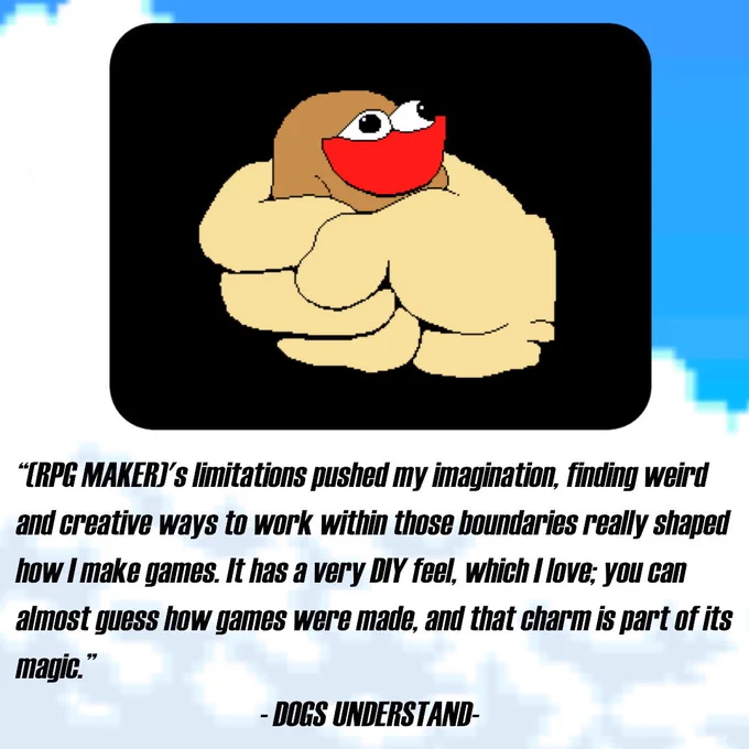 "(RPG MAKER)'s limitations pushed my imagination, finding weird and creative ways to work within those boundaries really shaped how I make games. It has a very DIY feel, which I love; you can almost guess how games were made, and that charm is part of its magic.”
                                       - DOGS UNDERSTAND-
