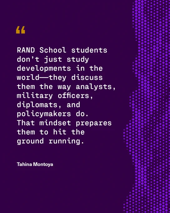 Against a dark purple background with a light purple dotted design on the right side, text reads: "RAND School students don’t just study developments in the world——they discuss
them the way analysts, military officers, diplomats, and policymakers do.
That mindset prepares them to hit the 
ground running." Tahina Montoya
