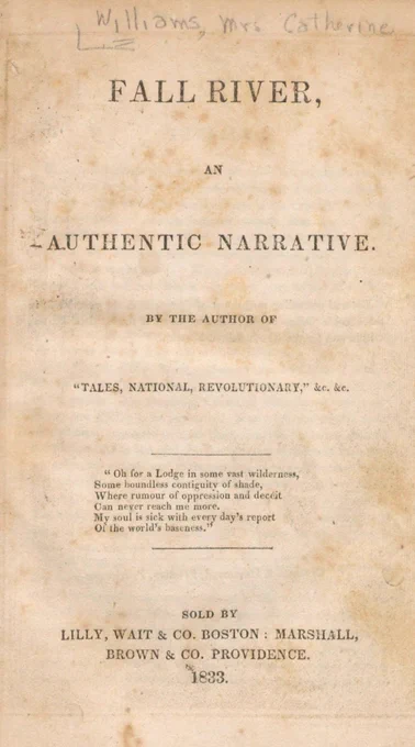 Title page of Catharine Williams’s book, it reads: Fall River: An Authentic Narrative. By the author of “Tales, National, Revolutionary,” &c. &c. It has an epigraph: “Oh for a Lodge in some vast wilderness, some boundless contiguity of shade, where rumour of oppression and deceit Can never reach me more. My soul is sick with every day’s report of the world’s baseness.” Sold by Lilly, Wait & Co. Boston: Marshall, Brown & Co. Providence 1833.