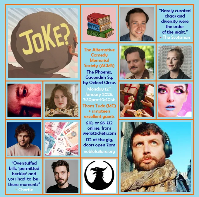 The Alternative Comedy Memorial Society (ACMS)
The Phoenix, Cavendish Sq, by Oxford Circus
Monday 12th   January 2026, 7:30pm-10:40ish
Thom Tuck (MC)   umpteen excellent guests: Alexander Richmond, Andy Barr, Beattie Edmondson, Ciaran Chillingworth, Grace Jarvis, Holly Burn, Jake Baker, Joz Norris
£10, or £6-£12 online, from wegottickets.com
£12 at the gig, doors open 7pm
noblefailure.org
