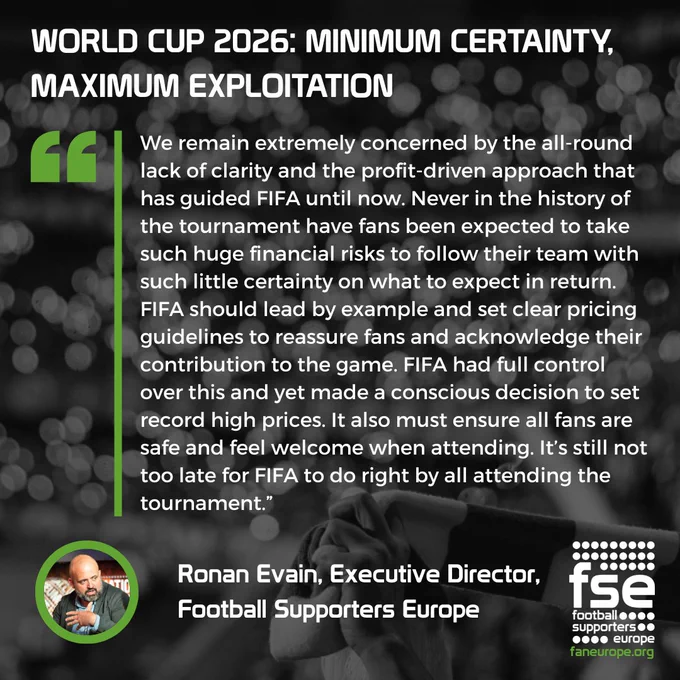 A graphic with the headline, "WORLD CUP 2026: MINIMUM CERTAINTY, MAXIMUM EXPLOITATION". Below is a long quote from Ronan Evain, Executive Director of Football Supporters Europe (FSE).

The quote reads: "We remain extremely concerned by the all-round lack of clarity and the profit-driven approach that has guided FIFA until now. Never in the history of the tournament have fans been expected to take such huge financial risks to follow their team with such little certainty on what to expect in return. FIFA should lead by example and set clear pricing guidelines to reassure fans and acknowledge their contribution to the game. FIFA had full control over this and yet made a conscious decision to set record high prices. It also must ensure all fans are safe and feel welcome when attending. It's still not too late for FIFA to do right by all attending the tournament." The FSE logo is in the corn