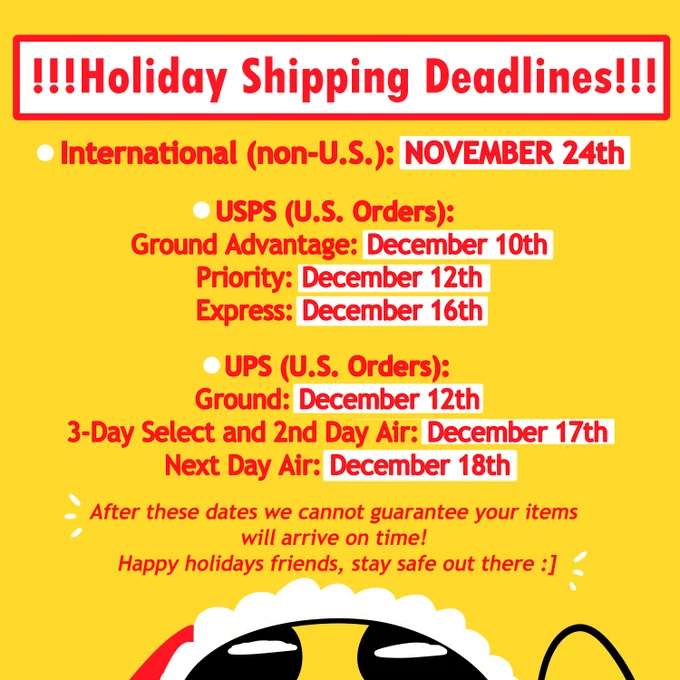 red text on a yellow background of our 2025 shipping deadlines, text reads: 

!!!HOLIDAY SHIPPING DEADLINES!!!
international (non-u.s.): november 24th
usps (u.s. orders)
ground advantage - 10th
usps priority - 12th
usps express - 16th

ups (u.s. orders):
ground: december 12th
ups 3-day select & ups 2nd day air - 17th
ups next day air - 18th

after these dates we cannot guarantee your items will arrive on time! Happy holidays friends, stay safe out there :]