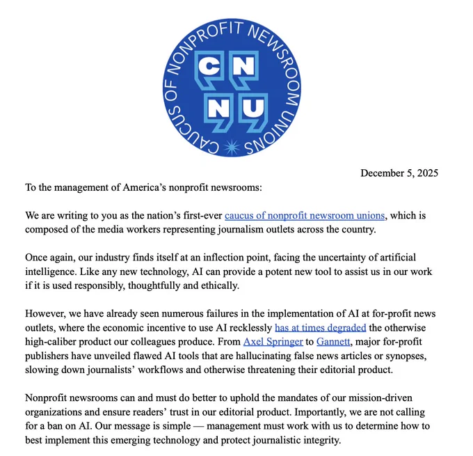 To the management of America’s nonprofit newsrooms:
We are writing to you as the nation’s first-ever caucus of nonprofit newsroom unions, which is composed of the media workers representing journalism outlets across the country.

Once again, our industry finds itself at an inflection point, facing the uncertainty of artificial intelligence. Like any new technology, AI can provide a potent new tool to assist us in our work if it is used responsibly, thoughtfully and ethically.

However, we have already seen numerous failures in the implementation of AI at for-profit news outlets, where the economic incentive to use AI recklessly has at times degraded the otherwise high-caliber product our colleagues produce. From Axel Springer to Gannett, major for-profit publishers have unveiled flawed AI tools that are hallucinating false news articles or synopses, slowing down journalists’ workflows and otherwise threatening their editorial product.

Nonprofit newsrooms can and must do better ...