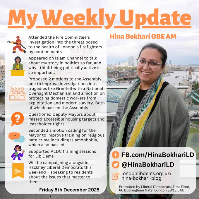 My Weekly Update
Hina Bokhari OBE AM

•	Attended the Fire Committee’s investigation into the threat posed to the health of London’s firefighters by contaminants.
•	Appeared on Islam Channel to talk about my story in politics so far, and why I think being politically active is so important.
•	Proposed two motions to the London Assembly, one to improve investigations with an into tragedies like Grenfel with a National Oversight Mechanism and a motion on protecting domestic workers from exploitation and modern slavery. Both of which passed the Assembly.
- Questioned Deputy Mayors about missed accessible housing targets and leaseholder rights.
•	Seconded a motion calling for the Mayor to improve training on religious hate crime including Islamophobia, which also passed.
* ⁠Supported ALDC training sessions for LibDems.
•	Will be campaigning alongside Hackney Liberal Democrats this weekend – speaking to residents about the issues that matter to them.

Friday 5th December