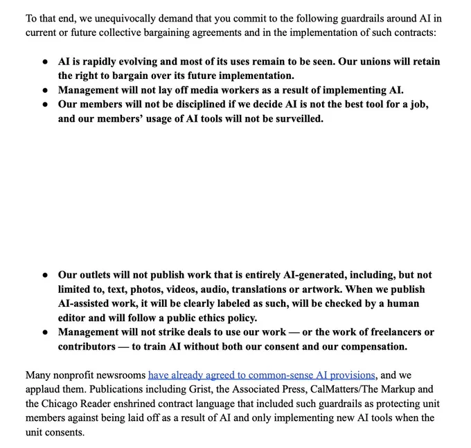 ... to uphold the mandates of our mission-driven organizations and ensure readers’ trust in our editorial product. Importantly, we are not calling for a ban on AI. Our message is simple — management must work with us to determine how to best implement this emerging technology and protect journalistic integrity.

To that end, we unequivocally demand that you commit to the following guardrails around AI in current or future collective bargaining agreements and in the implementation of such contracts:

• AI is rapidly evolving and most of its uses remain to be seen. Our unions will retain the right to bargain over its future implementation.
• Management will not lay off media workers as a result of implementing AI.
• Our members will not be disciplined if we decide AI is not the best tool for a job, and our members’ usage of AI tools will not be surveilled.
• Our outlets will not publish work that is entirely AI-generated, including, but not limited to, text, photos, videos, audio, ...