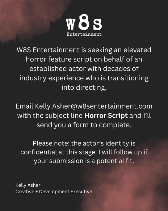 Black background with red mist.
White text:
W8S Entertainment is seeking an elevated horror feature script on behalf of an established actor with decades of industry experience who is transitioning into directing.

Email Kelly.Asher@w8sentertainment.com with the subject line “Horror Script” and I’ll send you a form to complete.

Please note: the actor’s identity is confidential at this stage. I will follow up if your submission is a potential fit.
