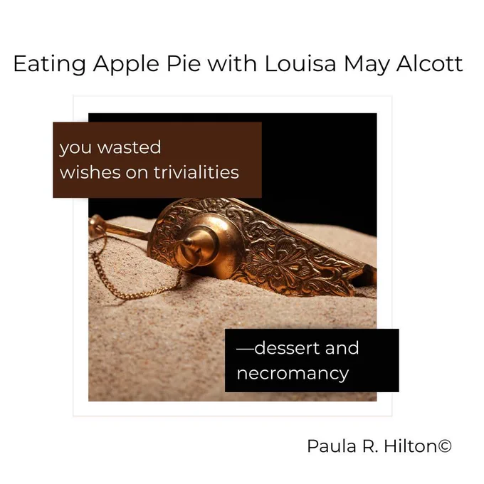 Image of an elaborate knife slicing through a pastry crust.

Text: 


Eating Apple Pie with Louisa May Alcott

you wasted
wishes on trivialities

—dessert and 
necromancy

Paula R. Hilton copyright
