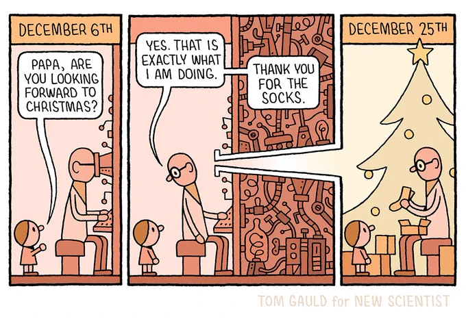 A small child approaches his scientist father who is working at a large, strange, contraption. His face pressed to a viewing tube.

“Are you looking forward to Christmas, papa?” Asks the child.

“Yes,” replies the scientist“ turning round, “that is exactly what I am doing” then he adds “Thank you for the socks.”

We can now see that the viewing tube breaks the border of the comics panel, passes through complicated machinery and allows the scientist to see into the next comic panel:

Caption: December 25th

A Christmas scene. The child and father-scientist open presents before a Christmas tree. The father has just unwrapped some socks.